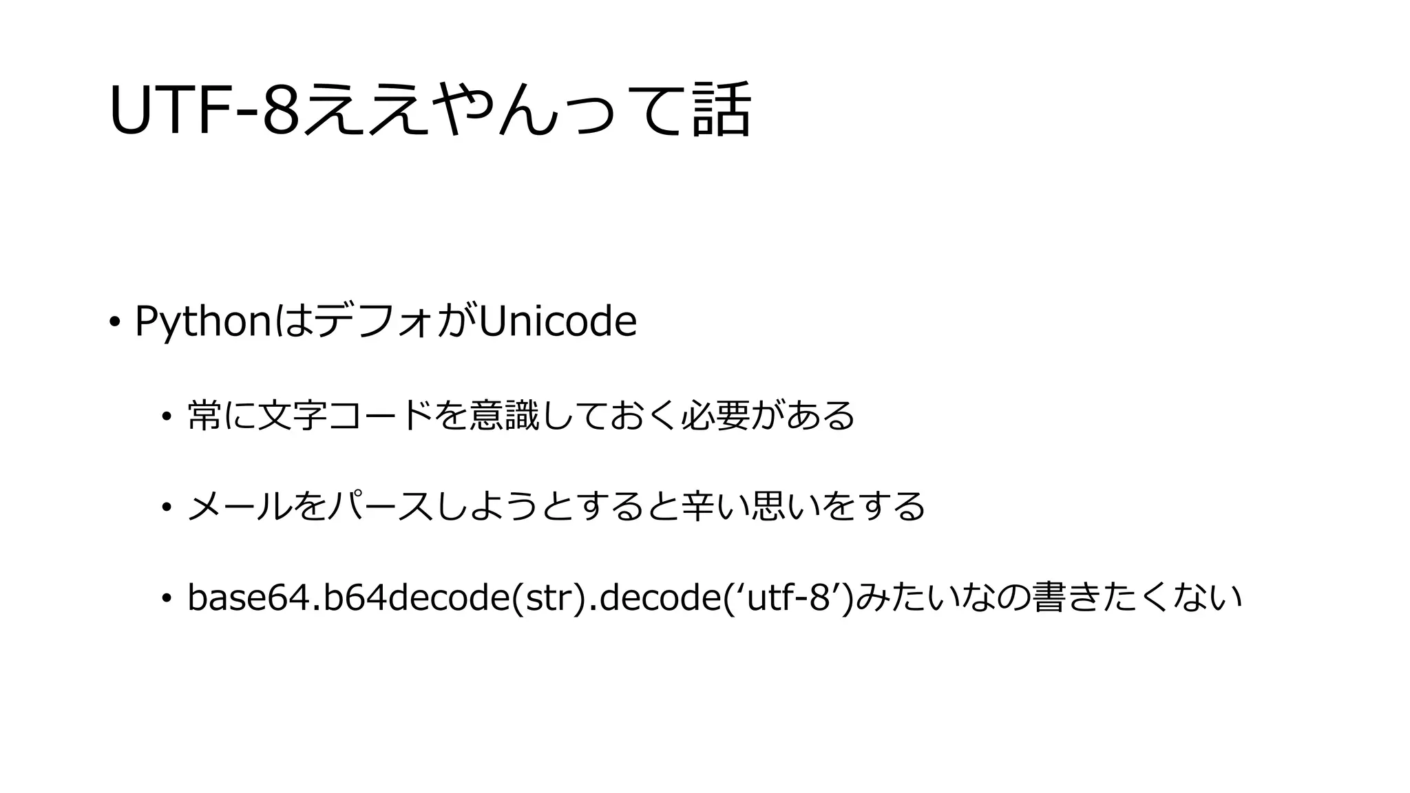 UTF-8ええやんって話
• PythonはデフォがUnicode
• 常に文字コードを意識しておく必要がある
• メールをパースしようとすると辛い思いをする
• base64.b64decode(str).decode(‘utf-8’)みたいなの書きたくない
 