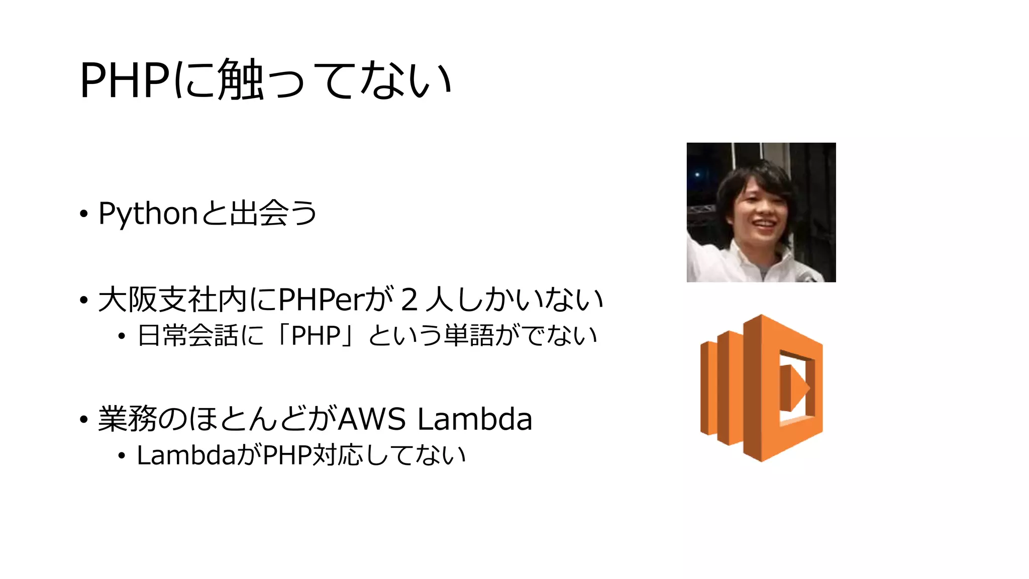 PHPに触ってない
• Pythonと出会う
• 大阪支社内にPHPerが２人しかいない
• 日常会話に「PHP」という単語がでない
• 業務のほとんどがAWS Lambda
• LambdaがPHP対応してない
 