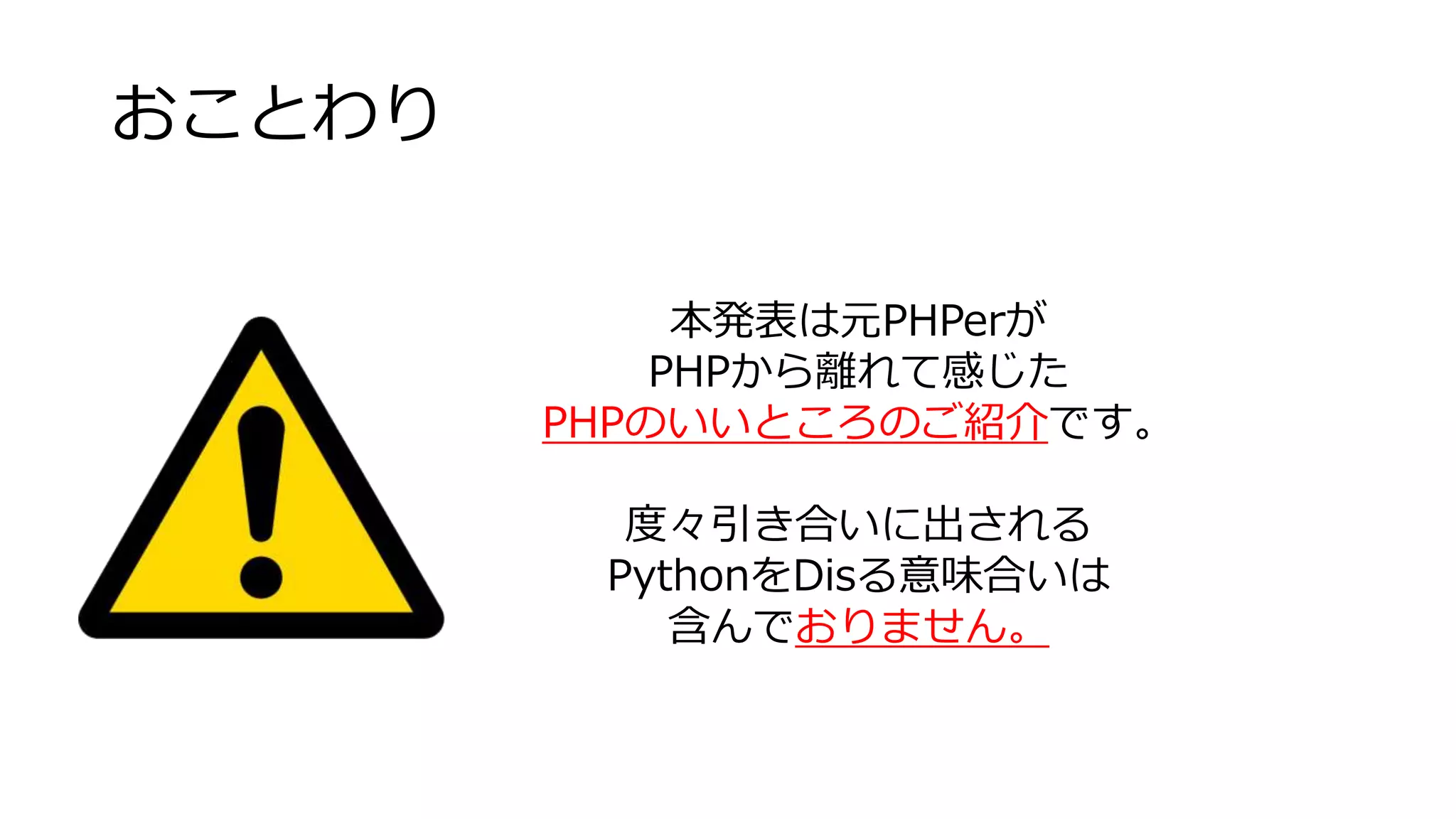 おことわり
本発表は元PHPerが
PHPから離れて感じた
PHPのいいところのご紹介です。
度々引き合いに出される
PythonをDisる意味合いは
含んでおりません。
 