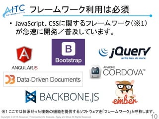 Copyright © 2016 Advanced IT Consortium to Evaluate, Apply and Drive All Rights Reserved.
フレームワーク利用は必須
• JavaScript、CSSに関するフレームワーク（※1）
が急速に開発／普及しています。
10
※1 ここでは体系だった複数の機能を提供するソフトウェアを「フレームワーク」と呼称します。
 