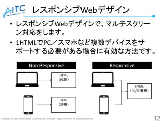 Copyright © 2016 Advanced IT Consortium to Evaluate, Apply and Drive All Rights Reserved.
レスポンシブWebデザイン
• レスポンシブWebデザインで、マルチスクリー
ン対応をします。
• 1HTMLでPC／スマホなど複数デバイスをサ
ポートする必要がある場合に有効な方法です。
12
HTML
（PC用）
HTML
（PC/SP兼用）
HTML
（SP用）
Non Responsive Responsive
 