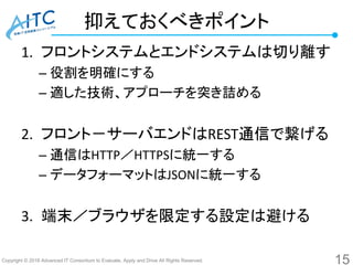 Copyright © 2016 Advanced IT Consortium to Evaluate, Apply and Drive All Rights Reserved.
抑えておくべきポイント
1. フロントシステムとエンドシステムは切り離す
– 役割を明確にする
– 適した技術、アプローチを突き詰める
2. フロント－サーバエンドはREST通信で繋げる
– 通信はHTTP／HTTPSに統一する
– データフォーマットはJSONに統一する
3. 端末／ブラウザを限定する設定は避ける
15
 