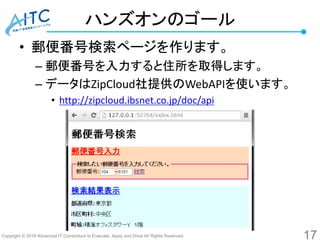 Copyright © 2016 Advanced IT Consortium to Evaluate, Apply and Drive All Rights Reserved.
ハンズオンのゴール
• 郵便番号検索ページを作ります。
– 郵便番号を入力すると住所を取得します。
– データはZipCloud社提供のWebAPIを使います。
• http://zipcloud.ibsnet.co.jp/doc/api
17
 