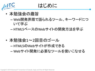 Copyright © 2016 Advanced IT Consortium to Evaluate, Apply and Drive All Rights Reserved.
はじめに
• 本勉強会の趣旨
– Web開発界隈で語られるツール、キーワードにつ
いて学ぶ
– HTML5ベースのWebサイトの開発方法を学ぶ
• 本勉強会1～2回目のゴール
– HTML5のWebサイトが作成できる
– Webサイト開発に必要なツールを使いこなせる
 