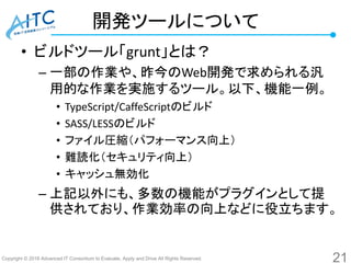 Copyright © 2016 Advanced IT Consortium to Evaluate, Apply and Drive All Rights Reserved.
開発ツールについて
• ビルドツール「grunt」とは？
– 一部の作業や、昨今のWeb開発で求められる汎
用的な作業を実施するツール。以下、機能一例。
• TypeScript/CaffeScriptのビルド
• SASS/LESSのビルド
• ファイル圧縮（パフォーマンス向上）
• 難読化（セキュリティ向上）
• キャッシュ無効化
– 上記以外にも、多数の機能がプラグインとして提
供されており、作業効率の向上などに役立ちます。
21
 