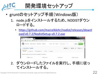 Copyright © 2016 Advanced IT Consortium to Evaluate, Apply and Drive All Rights Reserved.
開発環境セットアップ
• gruntのセットアップ手順（Windows版）
1. node.jsをインストールするため、NODISTダウン
ロードする。
• https://github.com/marcelklehr/nodist/releases/downl
oad/v0.7.2/NodistSetup-v0.7.2.exe
2. ダウンロードしたファイルを実行し、手順に従っ
てインストールする。
22
 