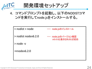 Copyright © 2016 Advanced IT Consortium to Evaluate, Apply and Drive All Rights Reserved.
開発環境セットアップ
4. コマンドプロンプトを起動し、以下のNODISTコマ
ンドを実行してnode.jsをインストールする。
24
> nodist + node
> nodist nodev6.2.0
> node -v
⇒nodev6.2.0
・・・ node.jsのインストール
・・・ node.jsのバージョン確認
v4.4.4と表示されれば成功
 