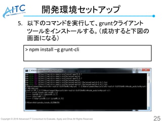 Copyright © 2016 Advanced IT Consortium to Evaluate, Apply and Drive All Rights Reserved.
開発環境セットアップ
5. 以下のコマンドを実行して、gruntクライアント
ツールをインストールする。（成功すると下図の
画面になる）
25
> npm install –g grunt-cli
 