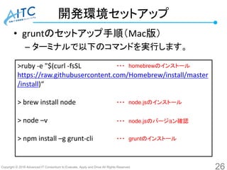 Copyright © 2016 Advanced IT Consortium to Evaluate, Apply and Drive All Rights Reserved.
開発環境セットアップ
• gruntのセットアップ手順（Mac版）
– ターミナルで以下のコマンドを実行します。
26
>ruby -e "$(curl -fsSL
https://raw.githubusercontent.com/Homebrew/install/master
/install)“
> brew install node
> node –v
> npm install –g grunt-cli
・・・ node.jsのインストール
・・・ node.jsのバージョン確認
・・・ homebrewのインストール
・・・ gruntのインストール
 
