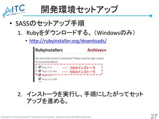 Copyright © 2016 Advanced IT Consortium to Evaluate, Apply and Drive All Rights Reserved.
開発環境セットアップ
• SASSのセットアップ手順
1. Rubyをダウンロードする。 （Windowsのみ）
• http://rubyinstaller.org/downloads/
2. インストーラを実行し、手順にしたがってセット
アップを進める。
27
・・・ 32bitインストーラ
・・・ 64bitインストーラ
 