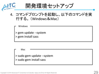 Copyright © 2016 Advanced IT Consortium to Evaluate, Apply and Drive All Rights Reserved.
開発環境セットアップ
4. コマンドプロンプトを起動し、以下のコマンドを実
行する。 （Windows＆Mac）
29
> gem update --system
> gem install sass
> sudo gem update --system
> sudo gem install sass
Windows
Mac
 