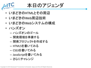 Copyright © 2016 Advanced IT Consortium to Evaluate, Apply and Drive All Rights Reserved.
本日のアジェンダ
• いまどきのHTMLとその周辺
• いまどきのWeb周辺技術
• いまどきのWebシステムの構成
• ハンズオン
– ハンズオンのゴール
– 開発環境を準備する
– 開発プロジェクトを作成する
– HTML5を書いてみる
– CSS3を書いてみる
– JavaScriptを書いてみる
– さらにチャレンジ
 
