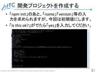 Copyright © 2016 Advanced IT Consortium to Evaluate, Apply and Drive All Rights Reserved.
開発プロジェクトを作成する
• 「npm init」のあと、「name」「version」等の入
力を求められますが、今回は初期値にします。
• 「Is this ok?」がでたら「yes」を入力してください。
31
 