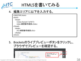 Copyright © 2016 Advanced IT Consortium to Evaluate, Apply and Drive All Rights Reserved.
HTML5を書いてみる
4. 編集エリアに以下を入力する。
5. Bracketsのライブプレビューボタンをクリックし、
ブラウザでプレビューを確認する。
38
<!DOCTYPE html>
<html>
<head>
<meta charset="utf-8"/>
<title>郵便番号検索</title>
</head>
<body>
<h1>郵便番号検索</h1>
</body>
</html>
ライブプレビュー
ボタン
 