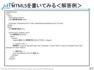Copyright © 2016 Advanced IT Consortium to Evaluate, Apply and Drive All Rights Reserved.
HTML5を書いてみる＜解答例＞
40
<!DOCTYPE html>
<html>
<head>
<meta charset="utf-8"/>
<title>郵便番号検索</title>
<script type="text/javascript"src="node_modules/jquery/dist/jquery.min.js"></script>
</head>
<body>
<h1>郵便番号検索</h1>
<section class="condition_area">
<h2>郵便番号入力</h2>
<form>
<fieldset>
<legend>検索したい郵便番号を入力してください。</legend>
<!-- 入力フィールド -->
郵便番号：<input id="zipcode3" type="text" maxlength="3" value="104" />-<input id="zipcode4" type="text"
maxlength="4" value="6101"/>
<!-- 検索ボタン -->
<a id="searchButton" href="#">検索</a>
</fieldset>
</form>
</section>
 