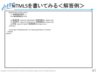 Copyright © 2016 Advanced IT Consortium to Evaluate, Apply and Drive All Rights Reserved.
HTML5を書いてみる＜解答例＞
41
<section class="result_area">
<!-- 検索結果の表示 -->
<h2>検索結果表示</h2>
<p>都道府県：<span id="todoufuken">検索結果なし</span></p>
<p>市区町村：<span id="shikutyoson">検索結果なし</span></p>
<p>町域：<span id="tyoiki">検索結果なし</span></p>
</section>
<script type="text/javascript" src="javascript/index.js"></script>
</body>
</html>
 