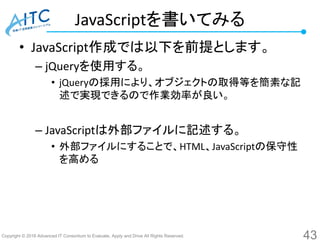 Copyright © 2016 Advanced IT Consortium to Evaluate, Apply and Drive All Rights Reserved.
JavaScriptを書いてみる
• JavaScript作成では以下を前提とします。
– jQueryを使用する。
• jQueryの採用により、オブジェクトの取得等を簡素な記
述で実現できるので作業効率が良い。
– JavaScriptは外部ファイルに記述する。
• 外部ファイルにすることで、HTML、JavaScriptの保守性
を高める
43
 