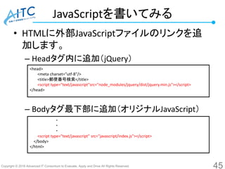 Copyright © 2016 Advanced IT Consortium to Evaluate, Apply and Drive All Rights Reserved.
JavaScriptを書いてみる
• HTMLに外部JavaScriptファイルのリンクを追
加します。
– Headタグ内に追加（jQuery）
– Bodyタグ最下部に追加（オリジナルJavaScript）
45
<head>
<meta charset="utf-8"/>
<title>郵便番号検索</title>
<script type="text/javascript"src="node_modules/jquery/dist/jquery.min.js"></script>
</head>
・
・
・
<script type="text/javascript" src="javascript/index.js"></script>
</body>
</html>
 