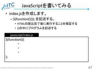 Copyright © 2016 Advanced IT Consortium to Evaluate, Apply and Drive All Rights Reserved.
JavaScriptを書いてみる
• index.jsを作成します。
– $(function(){}); を記述する。
• HTMLの読込完了後に実行することを保証する
• {}の中にプログラムを記述する
47
$(function(){
・
・
・
);
javascript/index.js
 