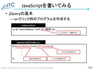 Copyright © 2016 Advanced IT Consortium to Evaluate, Apply and Drive All Rights Reserved.
JavaScriptを書いてみる
• ｊQueryの基本
– <a>クリック時のプログラムを作成する
49
<a id="searchButton" href="#">検索</a>
index.html
javascript/index.js
# にするとページ遷移しない
$('#searchButton').on('click',function(){
・
・
・
});
プログラムを記述する
イベント名を指定する項目名を指定する
 