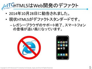 Copyright © 2016 Advanced IT Consortium to Evaluate, Apply and Drive All Rights Reserved.
HTML5はWeb開発のデファクト
• 2014年10月28日に勧告されました。
• 現状HTML5がデファクトスタンダードです。
– レガシーブラウザのサポート終了、スマートフォン
の登場が追い風になっています。
5
 