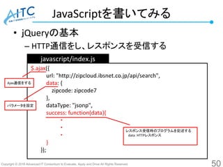 Copyright © 2016 Advanced IT Consortium to Evaluate, Apply and Drive All Rights Reserved.
JavaScriptを書いてみる
• ｊQueryの基本
– HTTP通信をし、レスポンスを受信する
50
javascript/index.js
$.ajax({
url: "http://zipcloud.ibsnet.co.jp/api/search",
data: {
zipcode: zipcode7
},
dataType: "jsonp",
success: function(data){
・
・
・
}
});
レスポンス受信時のプログラムを記述する
data：HTTPレスポンス
Ajax通信をする
パラメータを設定
 