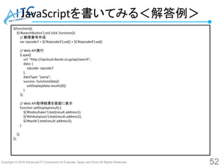 Copyright © 2016 Advanced IT Consortium to Evaluate, Apply and Drive All Rights Reserved.
JavaScriptを書いてみる＜解答例＞
52
$(function(){
$('#searchButton').on('click',function(){
// 郵便番号作成
var zipcode7 = $('#zipcode3').val() + $('#zipcode4').val()
// Web API実行
$.ajax({
url: "http://zipcloud.ibsnet.co.jp/api/search",
data: {
zipcode: zipcode7
},
dataType: "jsonp",
success: function(data){
setDisplay(data.results[0])
}
});
// Web API取得結果を画面に表示
function setDisplay(result) {
$('#todoufuken').text(result.address1);
$('#shikutyoson').text(result.address2);
$('#tyoiki').text(result.address3);
}
});
});
 