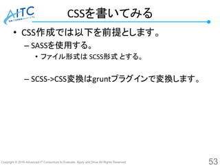 Copyright © 2016 Advanced IT Consortium to Evaluate, Apply and Drive All Rights Reserved.
CSSを書いてみる
• CSS作成では以下を前提とします。
– SASSを使用する。
• ファイル形式は SCSS形式 とする。
– SCSS->CSS変換はgruntプラグインで変換します。
53
 
