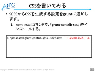 Copyright © 2016 Advanced IT Consortium to Evaluate, Apply and Drive All Rights Reserved.
CSSを書いてみる
• SCSSからCSSを生成する設定をgruntに追加し
ます。
1. npm installコマンドで、「grunt-contrib-sass」をイ
ンストールする。
55
> npm install grunt-contrib-sass --save-dev ・・・ gruntのインストール
 