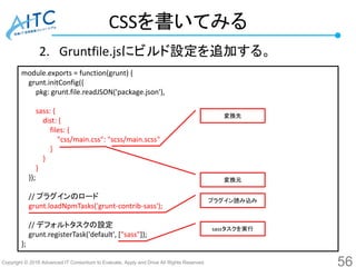 Copyright © 2016 Advanced IT Consortium to Evaluate, Apply and Drive All Rights Reserved.
CSSを書いてみる
2. Gruntfile.jsにビルド設定を追加する。
56
module.exports = function(grunt) {
grunt.initConfig({
pkg: grunt.file.readJSON('package.json'),
sass: {
dist: {
files: {
"css/main.css": "scss/main.scss"
}
}
}
});
// プラグインのロード
grunt.loadNpmTasks('grunt-contrib-sass');
// デフォルトタスクの設定
grunt.registerTask('default', ["sass"]);
};
変換元
変換先
プラグイン読み込み
sassタスクを実行
 