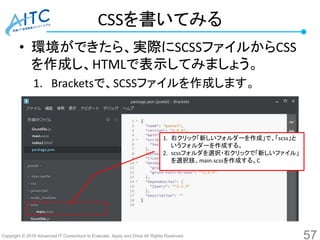 Copyright © 2016 Advanced IT Consortium to Evaluate, Apply and Drive All Rights Reserved.
CSSを書いてみる
• 環境ができたら、実際にSCSSファイルからCSS
を作成し、HTMLで表示してみましょう。
1. Bracketsで、SCSSファイルを作成します。
57
1. 右クリック「新しいフォルダーを作成」で、「scss」と
いうフォルダーを作成する。
2. scssフォルダを選択・右クリックで「新しいファイル」
を選択肢、main.scssを作成する。C
 