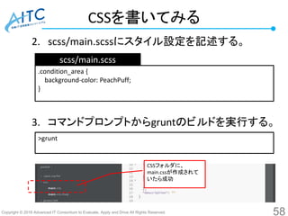 Copyright © 2016 Advanced IT Consortium to Evaluate, Apply and Drive All Rights Reserved.
CSSを書いてみる
2. scss/main.scssにスタイル設定を記述する。
3. コマンドプロンプトからgruntのビルドを実行する。
58
.condition_area {
background-color: PeachPuff;
}
scss/main.scss
>grunt
CSSフォルダに、
main.cssが作成されて
いたら成功
 
