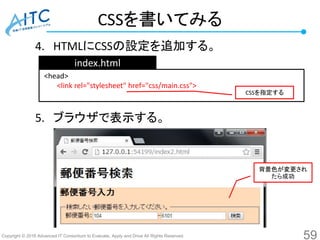 Copyright © 2016 Advanced IT Consortium to Evaluate, Apply and Drive All Rights Reserved.
CSSを書いてみる
4. HTMLにCSSの設定を追加する。
5. ブラウザで表示する。
59
<head>
<link rel="stylesheet" href="css/main.css">
index.html
CSSを指定する
背景色が変更され
たら成功
 