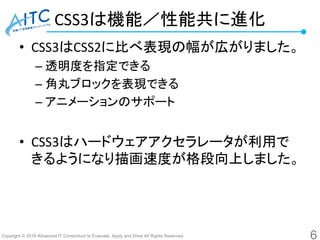 Copyright © 2016 Advanced IT Consortium to Evaluate, Apply and Drive All Rights Reserved.
CSS3は機能／性能共に進化
• CSS3はCSS2に比べ表現の幅が広がりました。
– 透明度を指定できる
– 角丸ブロックを表現できる
– アニメーションのサポート
• CSS3はハードウェアアクセラレータが利用で
きるようになり描画速度が格段向上しました。
6
 