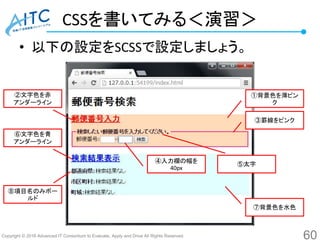 Copyright © 2016 Advanced IT Consortium to Evaluate, Apply and Drive All Rights Reserved.
CSSを書いてみる＜演習＞
• 以下の設定をSCSSで設定しましょう。
60
①背景色を薄ピン
ク
③罫線をピンク
②文字色を赤
アンダーライン
⑥文字色を青
アンダーライン
⑧項目名のみボー
ルド
④入力欄の幅を
40px
⑤太字
⑦背景色を水色
 