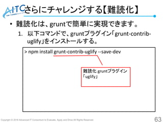 Copyright © 2016 Advanced IT Consortium to Evaluate, Apply and Drive All Rights Reserved.
さらにチャレンジする【難読化】
• 難読化は、gruntで簡単に実現できます。
1. 以下コマンドで、gruntプラグイン「grunt-contrib-
uglify」をインストールする。
63
> npm install grunt-contrib-uglify --save-dev
難読化 gruntプラグイン
「uglify」
 