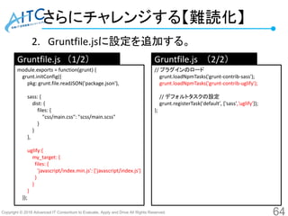 Copyright © 2016 Advanced IT Consortium to Evaluate, Apply and Drive All Rights Reserved.
さらにチャレンジする【難読化】
2. Gruntfile.jsに設定を追加する。
64
module.exports = function(grunt) {
grunt.initConfig({
pkg: grunt.file.readJSON('package.json'),
sass: {
dist: {
files: {
"css/main.css": "scss/main.scss"
}
}
},
uglify:{
my_target: {
files: {
'javascript/index.min.js': ['javascript/index.js']
}
}
}
});
// プラグインのロード
grunt.loadNpmTasks('grunt-contrib-sass');
grunt.loadNpmTasks('grunt-contrib-uglify');
// デフォルトタスクの設定
grunt.registerTask('default', ['sass','uglify']);
};
Gruntfile.js （1/2） Gruntfile.js （2/2）
 