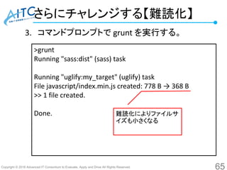Copyright © 2016 Advanced IT Consortium to Evaluate, Apply and Drive All Rights Reserved.
さらにチャレンジする【難読化】
3. コマンドプロンプトで grunt を実行する。
65
>grunt
Running "sass:dist" (sass) task
Running "uglify:my_target" (uglify) task
File javascript/index.min.js created: 778 B → 368 B
>> 1 file created.
Done. 難読化によりファイルサ
イズも小さくなる
 