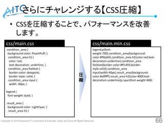 Copyright © 2016 Advanced IT Consortium to Evaluate, Apply and Drive All Rights Reserved.
さらにチャレンジする【CSS圧縮】
• CSSを圧縮することで、パフォーマンスを改善
します。
66
.condition_area {
background-color: PeachPuff; }
.condition_area h2 {
color: red;
text-decoration: underline; }
.condition_area fieldset {
border-color: deeppink;
border-style: solid; }
.condition_area input {
width: 40px; }
legend {
font-weight: bold; }
.result_area {
background-color: LightCyan; }
.result_area h2 {
legend,p{font-
weight:700}.condition_area{background-
color:#ffdab9}.condition_area h2{color:red;text-
decoration:underline}.condition_area
fieldset{border-color:#ff1493;border-
style:solid}.condition_area
input{width:40px}.result_area{background-
color:#e0ffff}.result_area h2{color:#00f;text-
decoration:underline}p span{font-weight:400}
css/main.css css/main.min.css
圧
縮
 
