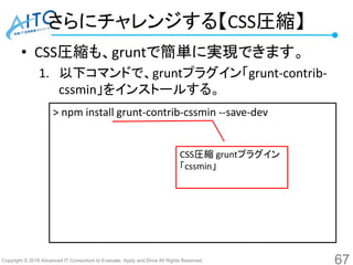 Copyright © 2016 Advanced IT Consortium to Evaluate, Apply and Drive All Rights Reserved.
さらにチャレンジする【CSS圧縮】
• CSS圧縮も、gruntで簡単に実現できます。
1. 以下コマンドで、gruntプラグイン「grunt-contrib-
cssmin」をインストールする。
67
> npm install grunt-contrib-cssmin --save-dev
CSS圧縮 gruntプラグイン
「cssmin」
 
