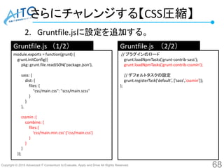 Copyright © 2016 Advanced IT Consortium to Evaluate, Apply and Drive All Rights Reserved.
さらにチャレンジする【CSS圧縮】
2. Gruntfile.jsに設定を追加する。
68
module.exports = function(grunt) {
grunt.initConfig({
pkg: grunt.file.readJSON('package.json'),
sass: {
dist: {
files: {
"css/main.css": "scss/main.scss"
}
}
},
cssmin :{
combine: {
files:{
'css/main.min.css':['css/main.css']
}
}
}
});
// プラグインのロード
grunt.loadNpmTasks('grunt-contrib-sass');
grunt.loadNpmTasks('grunt-contrib-cssmin');
// デフォルトタスクの設定
grunt.registerTask('default', ['sass','cssmin']);
};
Gruntfile.js （1/2） Gruntfile.js （2/2）
 