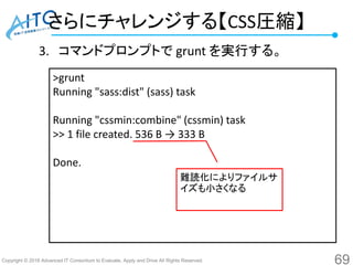 Copyright © 2016 Advanced IT Consortium to Evaluate, Apply and Drive All Rights Reserved.
さらにチャレンジする【CSS圧縮】
3. コマンドプロンプトで grunt を実行する。
69
>grunt
Running "sass:dist" (sass) task
Running "cssmin:combine" (cssmin) task
>> 1 file created. 536 B → 333 B
Done.
難読化によりファイルサ
イズも小さくなる
 
