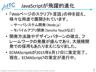 Copyright © 2016 Advanced IT Consortium to Evaluate, Apply and Drive All Rights Reserved.
JavaScriptが飛躍的進化
• 「Webページのスクリプト言語」の枠を超え、
様々な用途で展開されています。
– サーバシステム開発（Node.js）
– モバイルアプリ開発（Sencha Touchなど）
• 開発方法論やデザインパターンの確立、フ
レームワークの発展が盛んであり、大規模開
発での採用もあたりまえになりました。
• ECMAScript6が2015年6月17日に策定完了。
現在、 ECMAScript7の策定が進行中。
7
 
