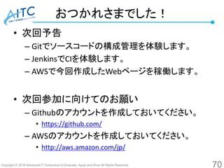 Copyright © 2016 Advanced IT Consortium to Evaluate, Apply and Drive All Rights Reserved.
おつかれさまでした！
• 次回予告
– Gitでソースコードの構成管理を体験します。
– JenkinsでCIを体験します。
– AWSで今回作成したWebページを稼働します。
• 次回参加に向けてのお願い
– Githubのアカウントを作成しておいてください。
• https://github.com/
– AWSのアカウントを作成しておいてください。
• http://aws.amazon.com/jp/
70
 