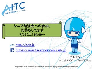 Copyright © 2016 Advanced IT Consortium to Evaluate, Apply and Drive All Rights Reserved.
http://aitc.jp
https://www.facebook.com/aitc.jp
最新情報は
こちらをご参照ください
ハルミン
AITC非公式イメージキャラクター
シニア勉強会への参加、
お待ちしてます
7/16（土）14:00～
 