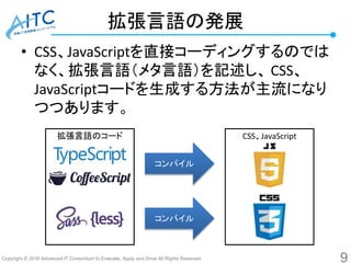 Copyright © 2016 Advanced IT Consortium to Evaluate, Apply and Drive All Rights Reserved.
拡張言語の発展
• CSS、JavaScriptを直接コーディングするのでは
なく、拡張言語（メタ言語）を記述し、 CSS、
JavaScriptコードを生成する方法が主流になり
つつあります。
9
拡張言語のコード CSS、JavaScript
コンパイル
コンパイル
 