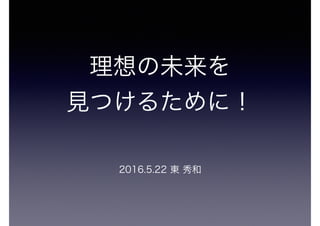 理想の未来を
見つけるために！
2016.5.22 東 秀和
 