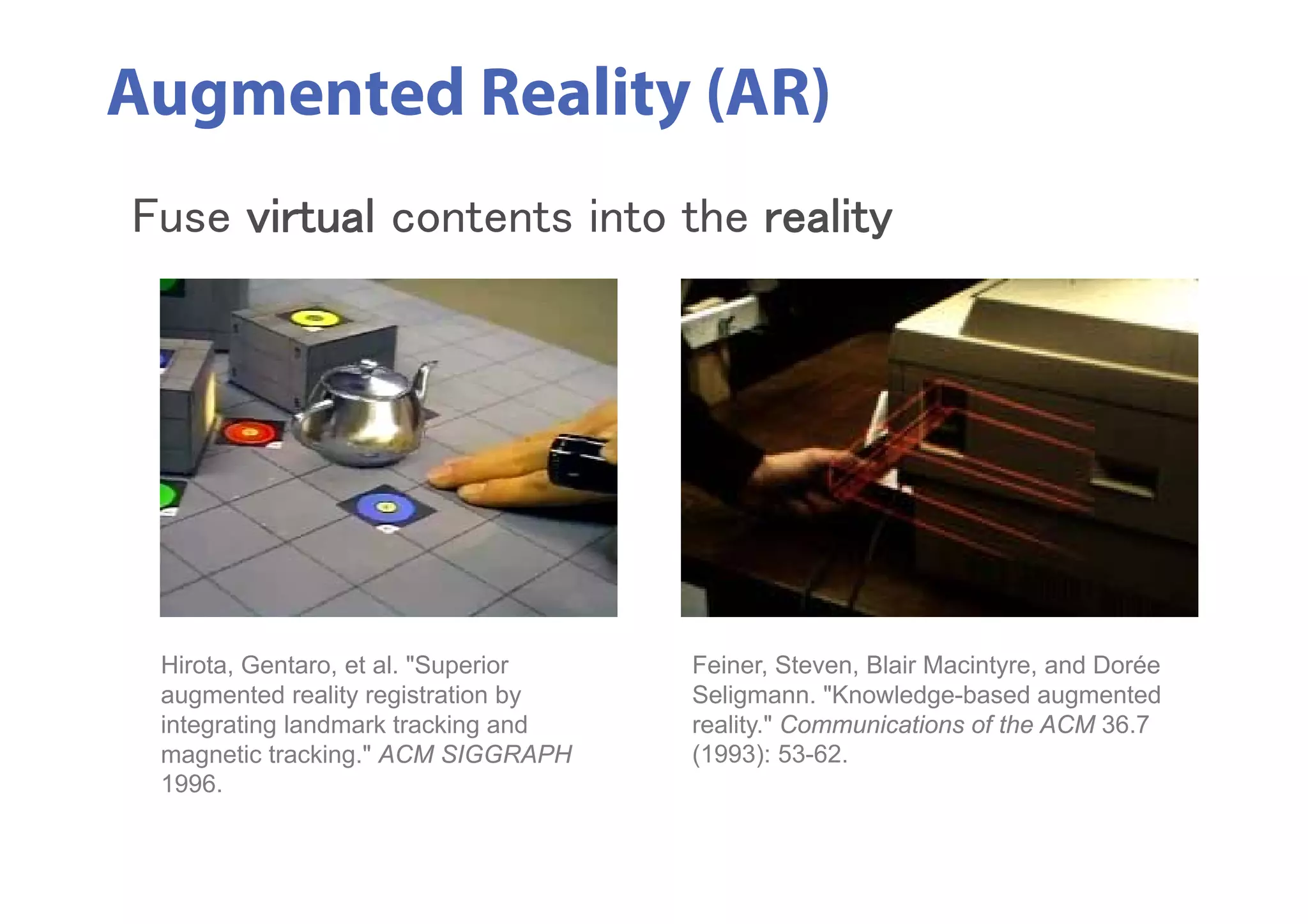 Augmented Reality (AR)
Feiner, Steven, Blair Macintyre, and Dorée
Seligmann. "Knowledge-based augmented
reality." Communications of the ACM 36.7
(1993): 53-62.
Hirota, Gentaro, et al. "Superior
augmented reality registration by
integrating landmark tracking and
magnetic tracking." ACM SIGGRAPH
1996.
Fuse virtual contents into the reality
 
