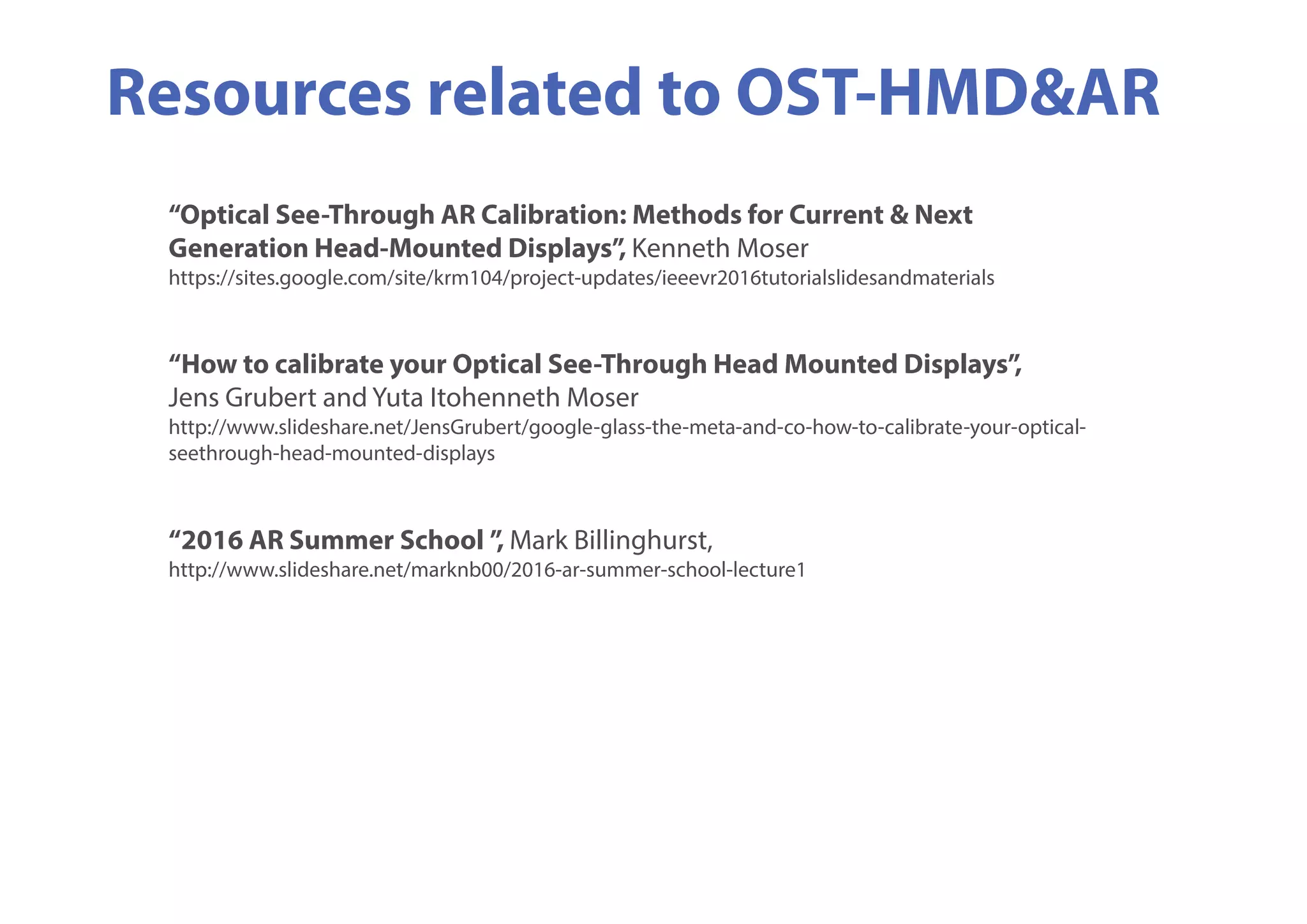 Resources related to OST-HMD&AR
“Optical See-Through AR Calibration: Methods for Current & Next
Generation Head-Mounted Displays”, Kenneth Moser
https://sites.google.com/site/krm104/project-updates/ieeevr2016tutorialslidesandmaterials
“How to calibrate your Optical See-Through Head Mounted Displays”,
Jens Grubert and Yuta Itohenneth Moser
http://www.slideshare.net/JensGrubert/google-glass-the-meta-and-co-how-to-calibrate-your-optical-
seethrough-head-mounted-displays
“2016 AR Summer School ”, Mark Billinghurst,
http://www.slideshare.net/marknb00/2016-ar-summer-school-lecture1
 