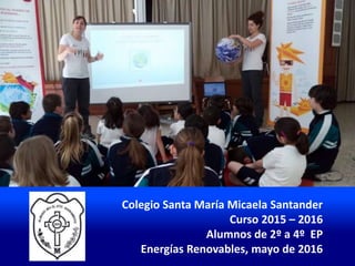Colegio Santa María Micaela Santander
Curso 2015 – 2016
Alumnos de 2º a 4º EP
Energías Renovables, mayo de 2016
 